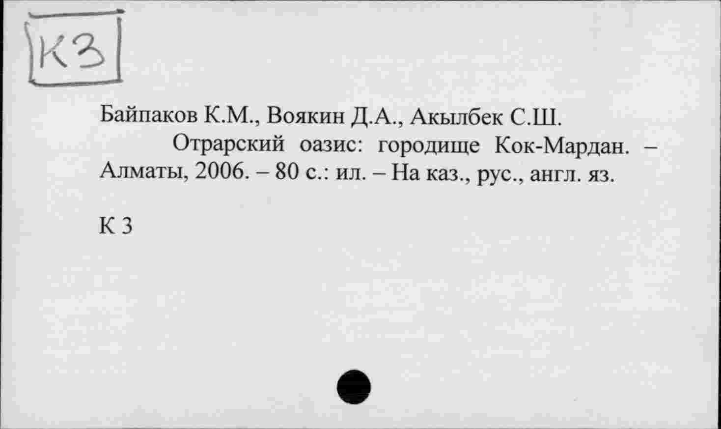 ﻿Байпаков К.М., Воякин Д.А., Акылбек С.Ш.
Отрарский оазис: городище Кок-Мардан. -Алматы, 2006. — 80 с.: ил. - На каз., рус., англ. яз.
КЗ